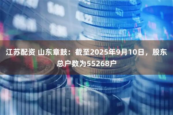 江苏配资 山东章鼓：截至2025年9月10日，股东总户数为55268户
