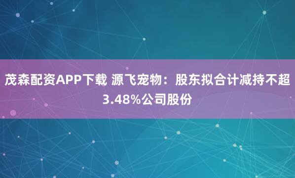 茂森配资APP下载 源飞宠物：股东拟合计减持不超3.48%公司股份