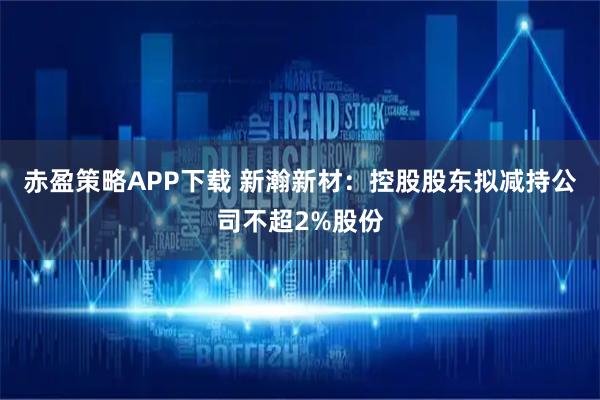赤盈策略APP下载 新瀚新材：控股股东拟减持公司不超2%股份