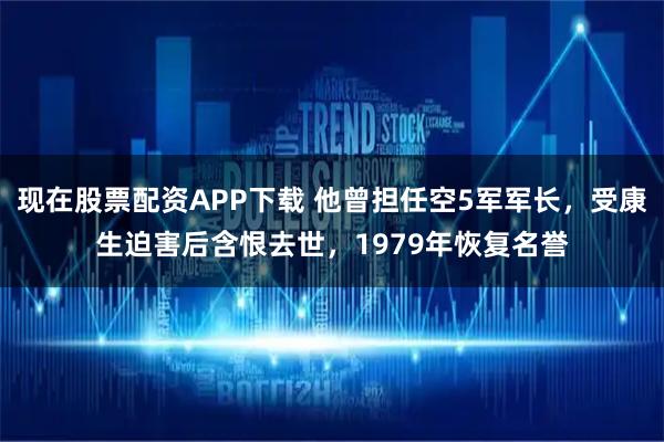 现在股票配资APP下载 他曾担任空5军军长，受康生迫害后含恨去世，1979年恢复名誉