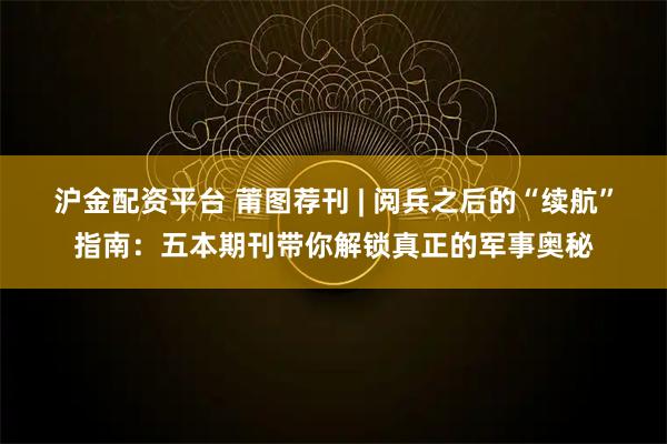 沪金配资平台 莆图荐刊 | 阅兵之后的“续航”指南：五本期刊带你解锁真正的军事奥秘