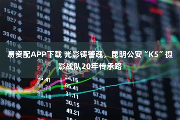 易资配APP下载 光影铸警魂，昆明公安“K5”摄影战队20年传承路