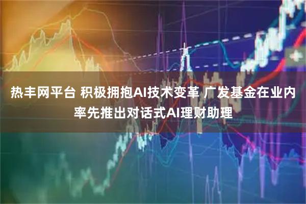 热丰网平台 积极拥抱AI技术变革 广发基金在业内率先推出对话式AI理财助理
