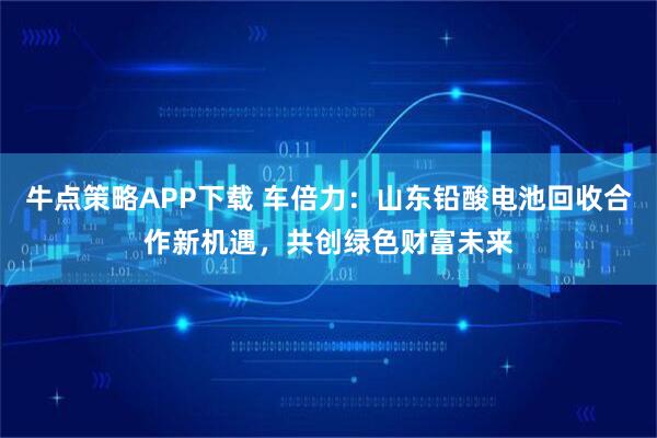 牛点策略APP下载 车倍力：山东铅酸电池回收合作新机遇，共创绿色财富未来