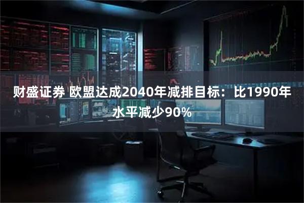 财盛证券 欧盟达成2040年减排目标：比1990年水平减少90%