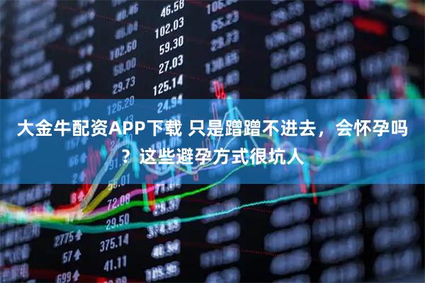 大金牛配资APP下载 只是蹭蹭不进去,会怀孕吗?这些避孕方式很坑人