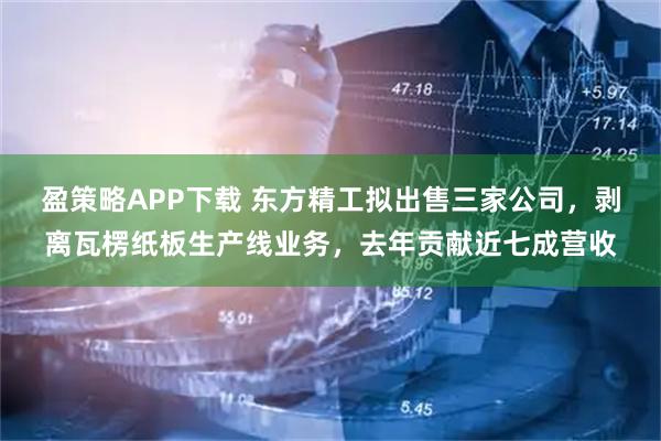 盈策略APP下载 东方精工拟出售三家公司，剥离瓦楞纸板生产线业务，去年贡献近七成营收