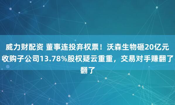 威力财配资 董事连投弃权票！沃森生物砸20亿元收购子公司13.78%股权疑云重重，交易对手赚翻了