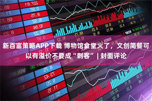 新百富策略APP下载 博物馆食堂火了，文创简餐可以有溢价不要成“刺客” | 封面评论
