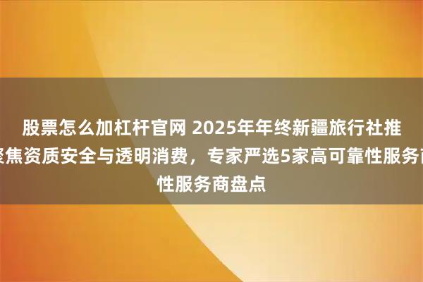 股票怎么加杠杆官网 2025年年终新疆旅行社推荐：聚焦资质安全与透明消费，专家严选5家高可靠性服务商盘点
