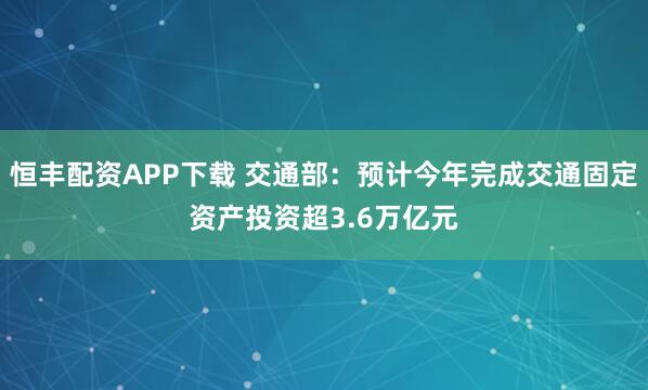 恒丰配资APP下载 交通部：预计今年完成交通固定资产投资超3.6万亿元