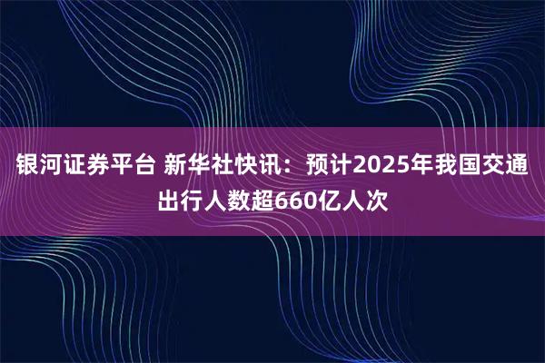 银河证券平台 新华社快讯：预计2025年我国交通出行人数超660亿人次