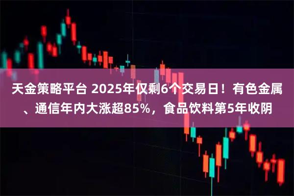 天金策略平台 2025年仅剩6个交易日！有色金属、通信年内大涨超85%，食品饮料第5年收阴
