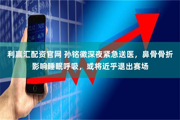 利赢汇配资官网 孙铭徽深夜紧急送医,鼻骨骨折影响睡眠呼吸,或将近乎退出赛场