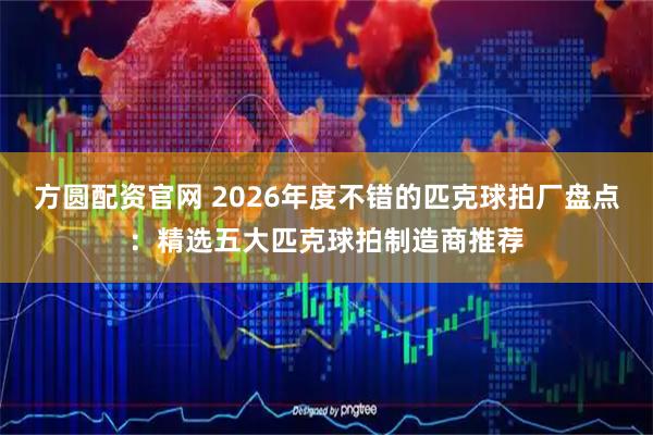 方圆配资官网 2026年度不错的匹克球拍厂盘点：精选五大匹克球拍制造商推荐