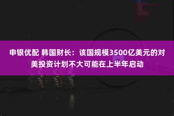 申银优配 韩国财长：该国规模3500亿美元的对美投资计划不大可能在上半年启动