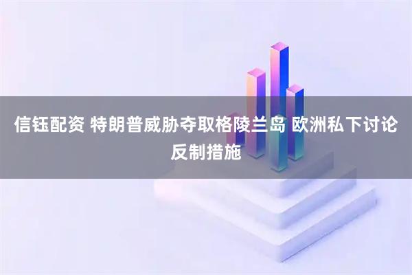 信钰配资 特朗普威胁夺取格陵兰岛 欧洲私下讨论反制措施