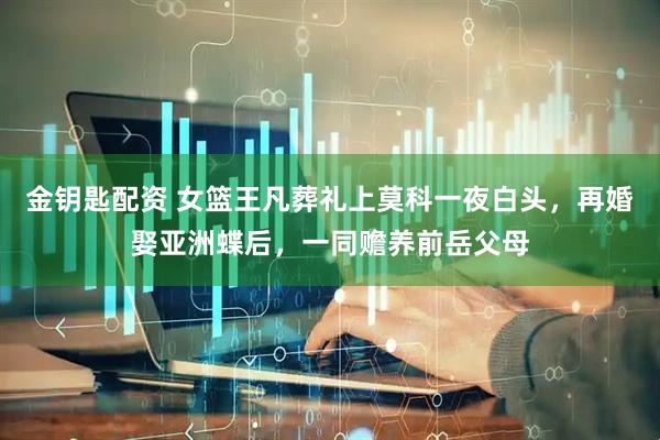 金钥匙配资 女篮王凡葬礼上莫科一夜白头，再婚娶亚洲蝶后，一同赡养前岳父母