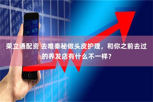 荣立通配资 去唯秦秘做头皮护理，和你之前去过的养发店有什么不一样？