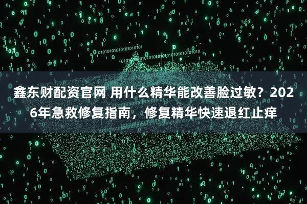 鑫东财配资官网 用什么精华能改善脸过敏？2026年急救修复指南，修复精华快速退红止痒