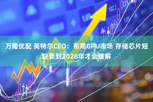 万隆优配 英特尔CEO：布局GPU市场 存储芯片短缺要到2028年才会缓解