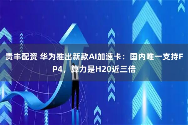 责丰配资 华为推出新款AI加速卡：国内唯一支持FP4，算力是H20近三倍