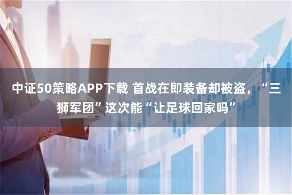 中证50策略APP下载 首战在即装备却被盗，“三狮军团”这次能“让足球回家吗”
