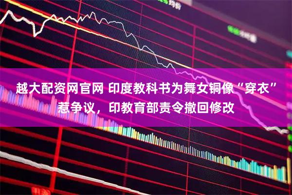 越大配资网官网 印度教科书为舞女铜像“穿衣”惹争议，印教育部责令撤回修改