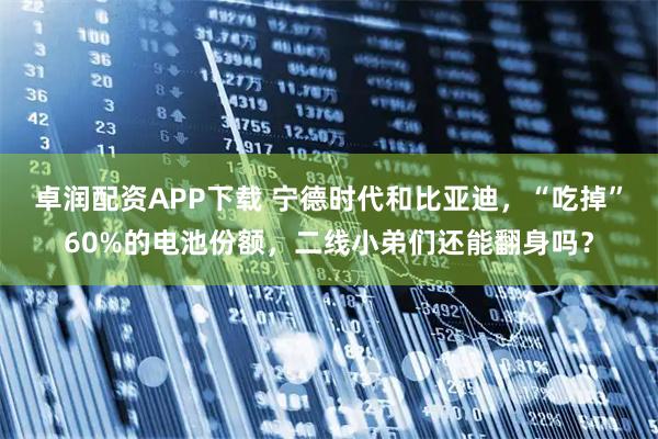 卓润配资APP下载 宁德时代和比亚迪，“吃掉”60%的电池份额，二线小弟们还能翻身吗？