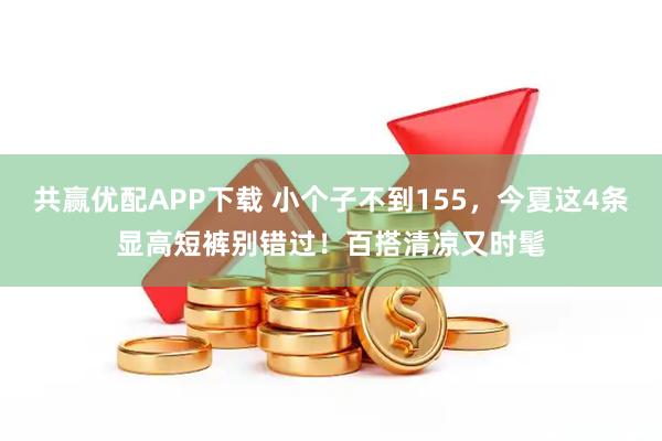 共赢优配APP下载 小个子不到155，今夏这4条显高短裤别错过！百搭清凉又时髦