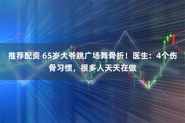 推荐配资 65岁大爷跳广场舞骨折！医生：4个伤骨习惯，很多人天天在做