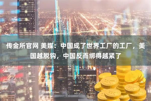 传金所官网 美媒：中国成了世界工厂的工厂，美国越脱钩，中国反而绑得越紧了